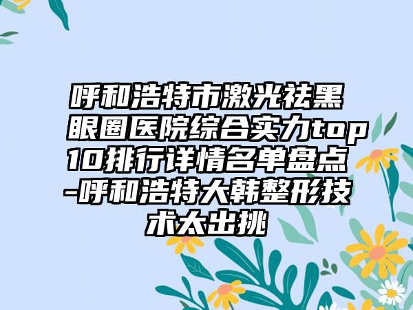呼和浩特市激光祛黑眼圈医院综合实力top10排行详情名单盘点-呼和浩特大韩整形技术太出挑
