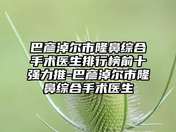 巴彦淖尔市隆鼻综合手术医生排行榜前十强力推-巴彦淖尔市隆鼻综合手术医生