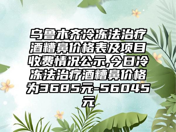 乌鲁木齐冷冻法治疗酒糟鼻价格表及项目收费情况公示,今日冷冻法治疗酒糟鼻价格为3685元-56045元