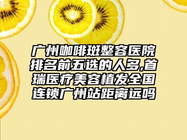 广州咖啡斑整容医院排名前五选的人多,首瑞医疗美容植发全国连锁广州站距离远吗