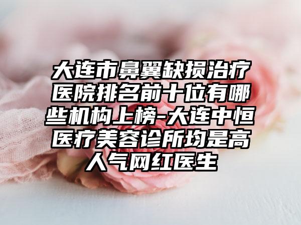 大连市鼻翼缺损治疗医院排名前十位有哪些机构上榜-大连中恒医疗美容诊所均是高人气网红医生