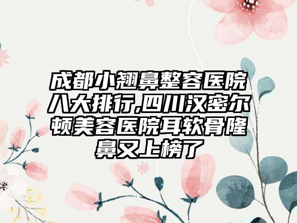 成都小翘鼻整容医院八大排行,四川汉密尔顿美容医院耳软骨隆鼻又上榜了
