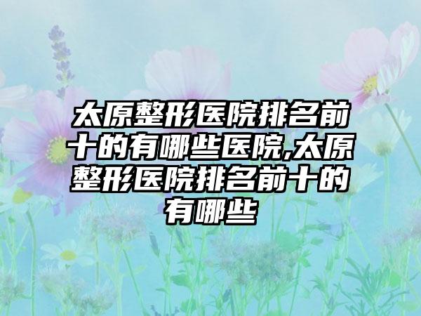 太原整形医院排名前十的有哪些医院,太原整形医院排名前十的有哪些