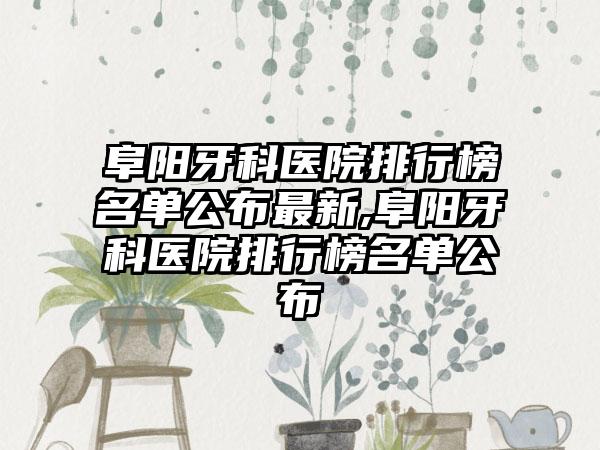 阜阳牙科医院排行榜名单公布最新,阜阳牙科医院排行榜名单公布