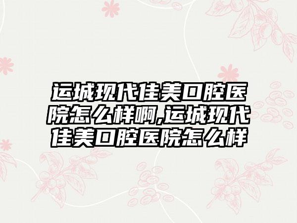 运城现代佳美口腔医院怎么样啊,运城现代佳美口腔医院怎么样