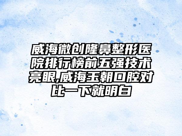 威海微创七元医院排行榜前五强技术亮眼,威海玉朝口腔对比一下就明白