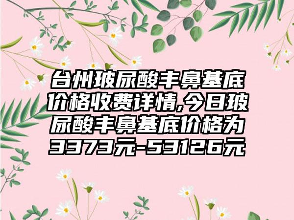 台州玻尿酸丰鼻基底价格收费详情,今日玻尿酸丰鼻基底价格为3373元-53126元