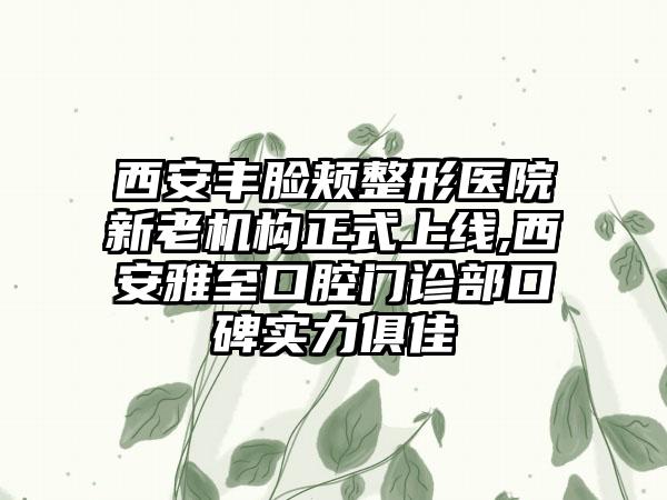 西安丰脸颊整形医院新老机构正式上线,西安雅至口腔门诊部口碑实力俱佳