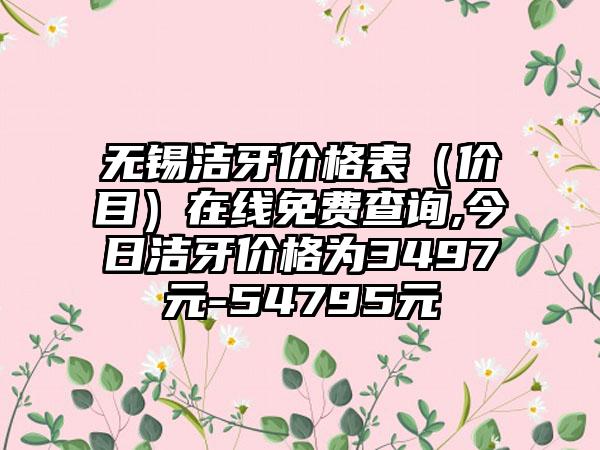 无锡洁牙价格表（价目）在线免费查询,今日洁牙价格为3497元-54795元