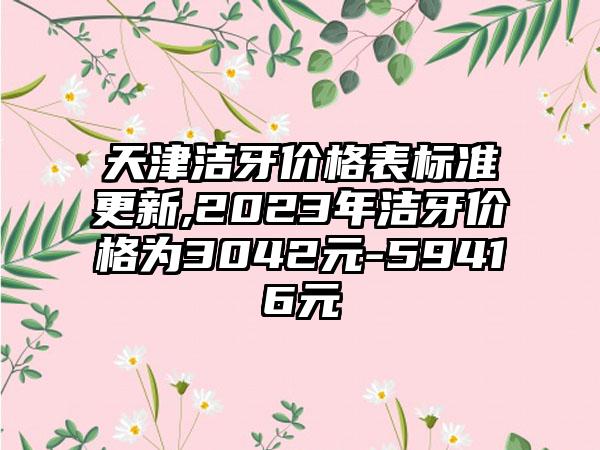 天津洁牙价格表标准更新,2023年洁牙价格为3042元-59416元