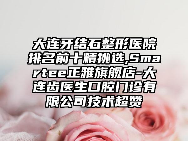 大连牙结石整形医院排名前十精挑选,Smartee正雅旗舰店-大连齿医生口腔门诊有限公司技术超赞