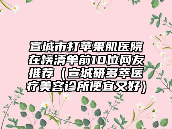 宣城市打苹果肌医院在榜清单前10位网友推荐（宣城研多萃医疗美容诊所便宜又好）