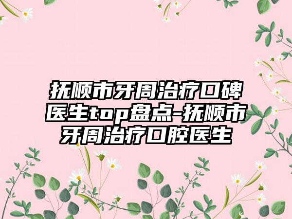 抚顺市牙周治疗口碑医生top盘点-抚顺市牙周治疗口腔医生