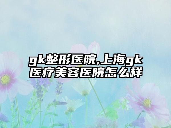 gk整形医院,上海gk医疗美容医院怎么样