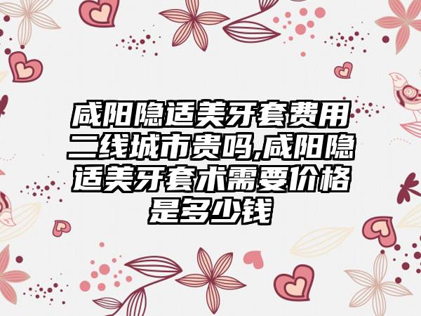 咸阳隐适美牙套费用二线城市贵吗,咸阳隐适美牙套术需要价格是多少钱