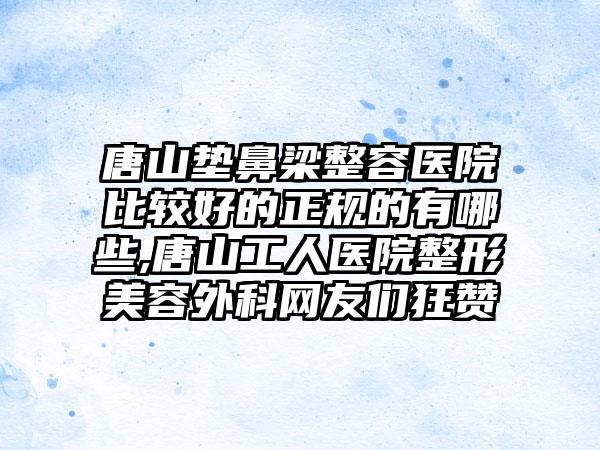 唐山垫鼻梁整容医院比较好的正规的有哪些,唐山工人医院整形美容外科网友们狂赞