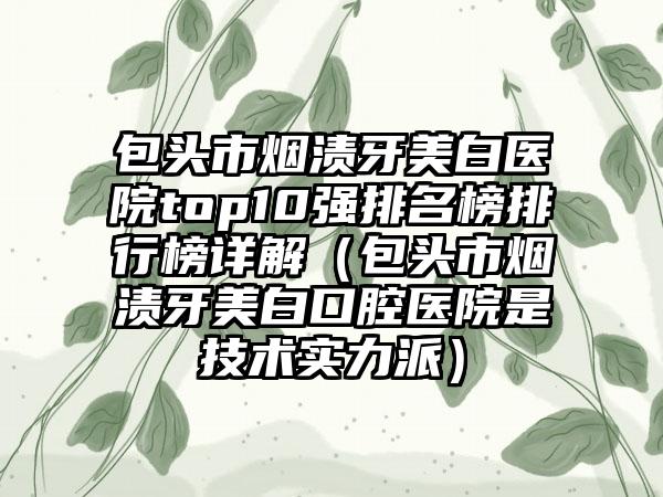 包头市烟渍牙美白医院top10强排名榜排行榜详解（包头市烟渍牙美白口腔医院是技术实力派）
