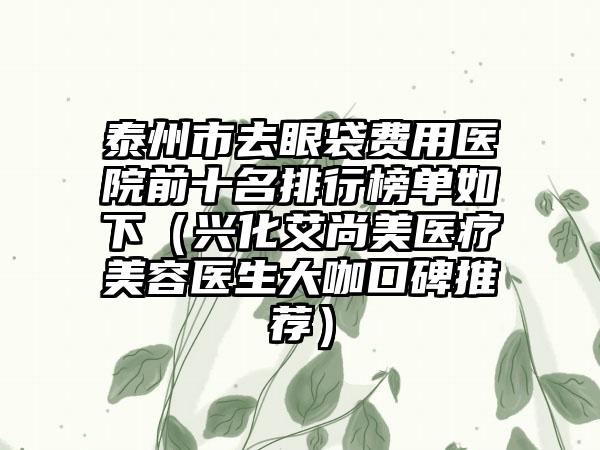泰州市去眼袋费用医院前十名排行榜单如下（兴化艾尚美医疗美容医生大咖口碑推荐）
