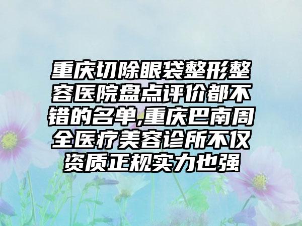 重庆切除眼袋整形整容医院盘点评价都不错的名单,重庆巴南周全医疗美容诊所不仅资质正规实力也强