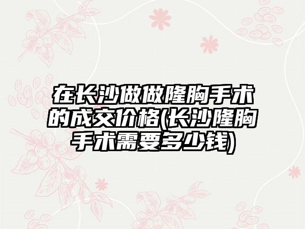 在长沙做做隆胸手术的成交价格(长沙隆胸手术需要多少钱)