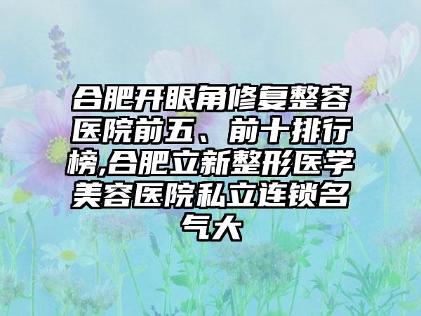 合肥开眼角修复整容医院前五、前十排行榜,合肥立新整形医学美容医院私立连锁名气大