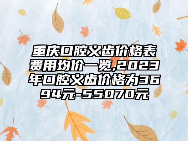 重庆口腔义齿价格表费用均价一览,2023年口腔义齿价格为3694元-55070元