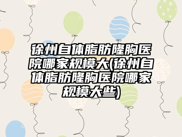 徐州自体脂肪隆胸医院哪家规模大(徐州自体脂肪隆胸医院哪家规模大些)