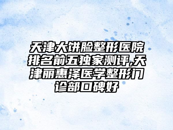 天津大饼脸整形医院排名前五特殊测评,天津丽惠泽医学整形门诊部口碑好