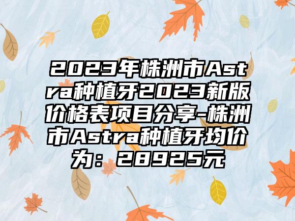 2023年株洲市Astra种植牙2023新版价格表项目分享-株洲市Astra种植牙均价为：28925元