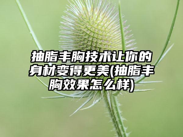 抽脂丰胸技术让你的身材变得更美(抽脂丰胸成果怎么样)