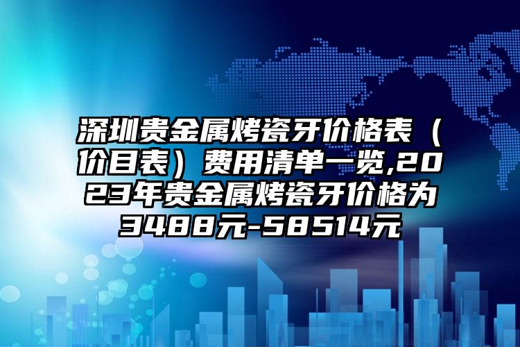 深圳贵金属烤瓷牙价格表（价目表）费用清单一览,2023年贵金属烤瓷牙价格为3488元-58514元