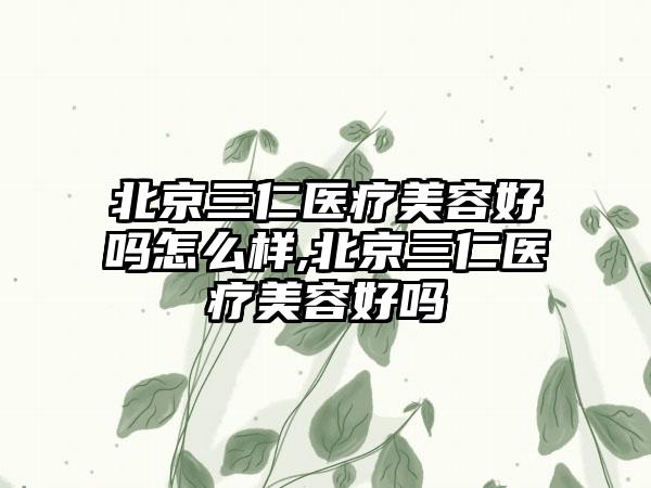 北京三仁医疗美容好吗怎么样,北京三仁医疗美容好吗