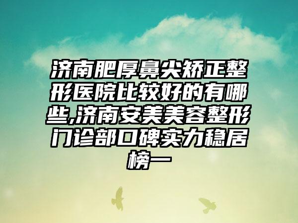 济南肥厚鼻尖矫正整形医院比较好的有哪些,济南安美美容整形门诊部口碑实力稳居榜一