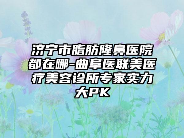 济宁市脂肪隆鼻医院都在哪-曲阜医联美医疗美容诊所骨干医生实力大PK