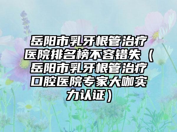 岳阳市乳牙根管治疗医院排名榜不容错失（岳阳市乳牙根管治疗口腔医院骨干医生大咖实力认证）