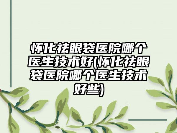 怀化祛眼袋医院哪个医生技术好(怀化祛眼袋医院哪个医生技术好些)