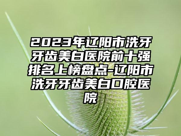 2023年辽阳市洗牙牙齿美白医院前十强排名上榜盘点-辽阳市洗牙牙齿美白口腔医院