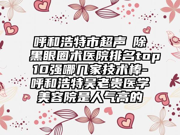 呼和浩特市超声袪除黑眼圈术医院排名top10强哪几家技术棒-呼和浩特吴老贵医学美容院是人气高的