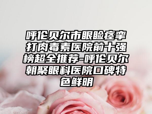 呼伦贝尔市眼睑痉挛打肉毒素医院前十强榜超全推荐-呼伦贝尔朝聚眼科医院口碑特色鲜明