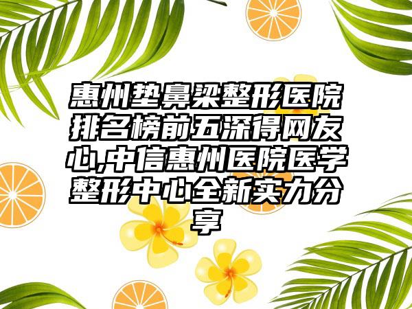 惠州垫鼻梁整形医院排名榜前五深得网友心,中信惠州医院医学整形中心全新实力分享