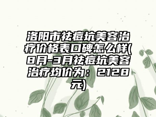 洛阳市祛痘坑美容治疗价格表口碑怎么样(8月-3月祛痘坑美容治疗均价为：2128元)