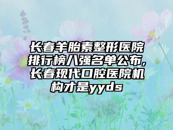 长春羊胎素整形医院排行榜八强名单公布,长春现代口腔医院机构才是yyds