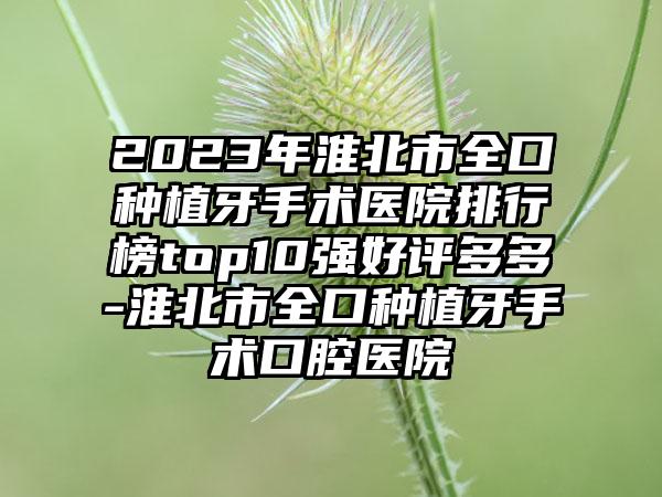 2023年淮北市全口种植牙手术医院排行榜top10强好评多多-淮北市全口种植牙手术口腔医院