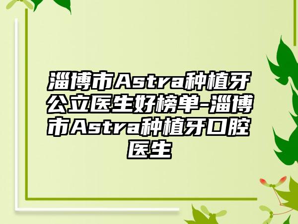 淄博市Astra种植牙公立医生好榜单-淄博市Astra种植牙口腔医生