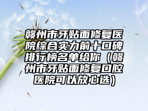 赣州市牙贴面修复医院综合实力前十口碑排行榜名单给你（赣州市牙贴面修复口腔医院可以放心选）