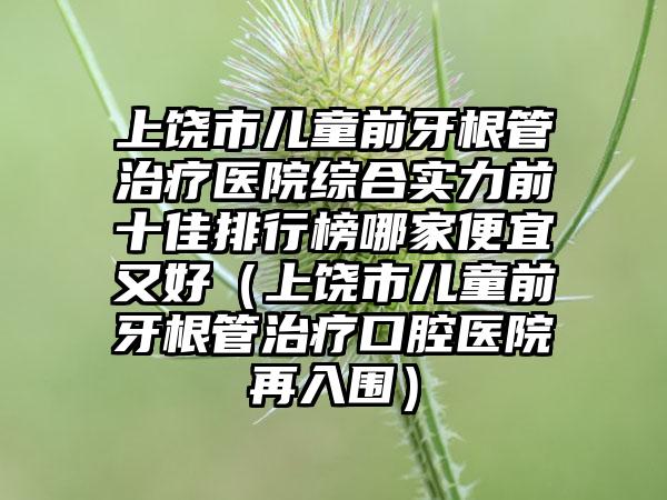 上饶市儿童前牙根管治疗医院综合实力前十佳排行榜哪家便宜又好（上饶市儿童前牙根管治疗口腔医院再入围）
