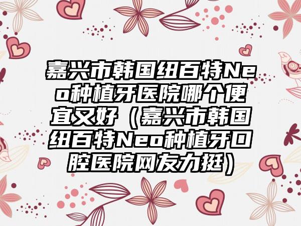 嘉兴市韩国纽百特Neo种植牙医院哪个便宜又好（嘉兴市韩国纽百特Neo种植牙口腔医院网友力挺）