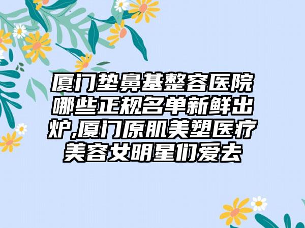 厦门垫鼻基整容医院哪些正规名单新鲜出炉,厦门原肌美塑医疗美容女明星们爱去