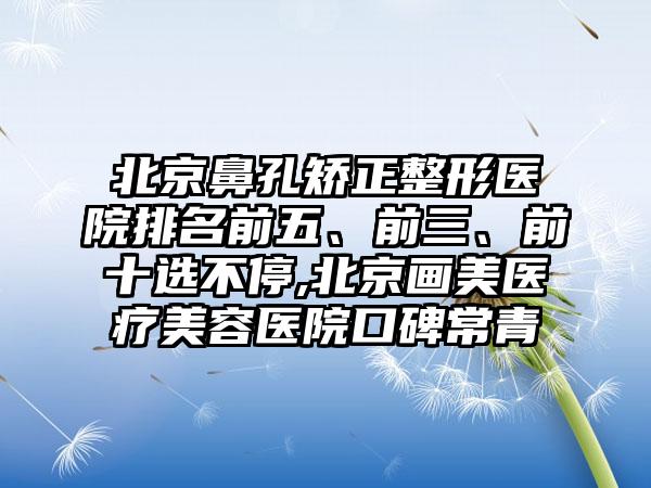 北京鼻孔矫正整形医院排名前五、前三、前十选不停,北京画美医疗美容医院口碑常青