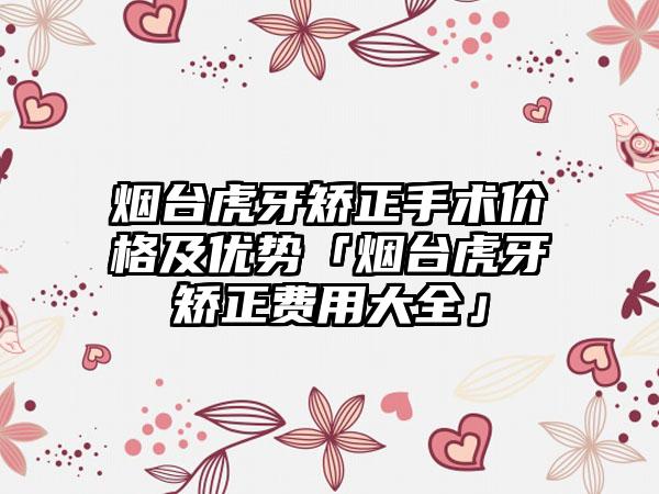 烟台虎牙矫正手术价格及优势「烟台虎牙矫正费用大全」